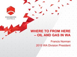 WHERE TO FROM HERE
– OIL AND GAS IN WA
Francis Norman
2015 WA Division President
 