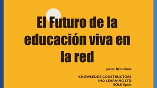 El Futuro de la
educación viva en
la red
Javier Bronchalo
KNOWLEDGE CONSTRUCTORS
INQ LEARNING LTD
SOLE Spain
 