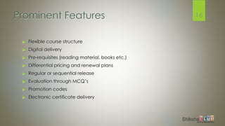 Prominent Features
 Flexible course structure
 Digital delivery
 Pre-requisites (reading material, books etc.)
 Differential pricing and renewal plans
 Regular or sequential release
 Evaluation through MCQ’s
 Promotion codes
 Electronic certificate delivery
16
 