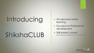 Introducing
ShikshaCLUB
 On-demand online
learning
 Focused on Professional
development
 Skill based courses
(functional, behavioral, technical)
7
 