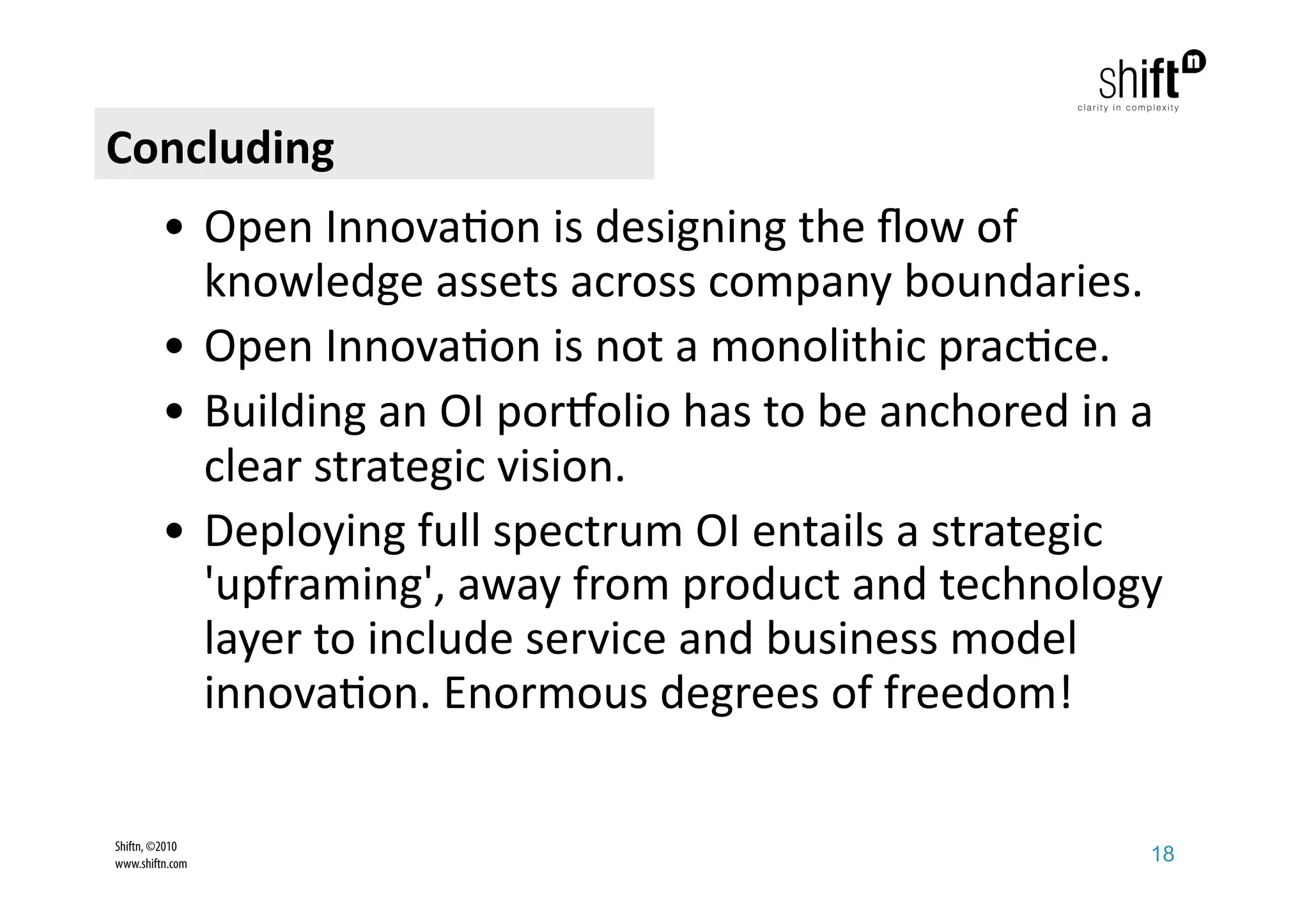 Concluding 
         •  Open Innova;on is designing the ﬂow of 
            knowledge assets across company boundaries. 
         •  Open Innova;on is not a monolithic prac;ce. 
         •  Building an OI por?olio has to be anchored in a 
            clear strategic vision. 
         •  Deploying full spectrum OI entails a strategic 
            'upframing', away from product and technology 
            layer to include service and business model 
            innova;on. Enormous degrees of freedom!
                        
Shiftn, ©2010
www.shiftn.com                                            18
 