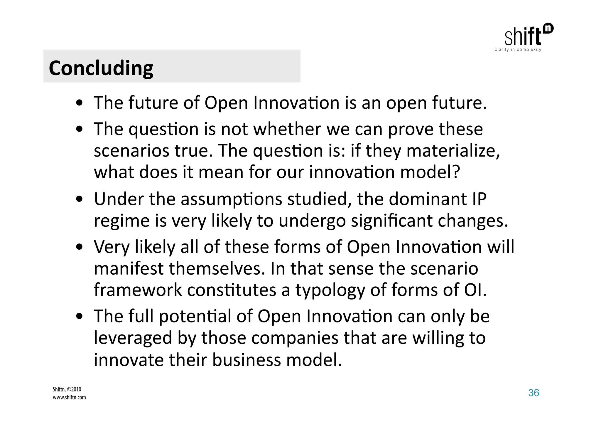 Concluding 
         •  The future of Open Innova;on is an open future. 
         •  The ques;on is not whether we can prove these 
            scenarios true. The ques;on is: if they materialize, 
            what does it mean for our innova;on model?  
         •  Under the assump;ons studied, the dominant IP 
            regime is very likely to undergo signiﬁcant changes.  
         •  Very likely all of these forms of Open Innova;on will 
            manifest themselves. In that sense the scenario 
            framework cons;tutes a typology of forms of OI. 
         •  The full poten;al of Open Innova;on can only be 
            leveraged by those companies that are willing to 
            innovate their business model. 
Shiftn, ©2010
www.shiftn.com                                                       36
 