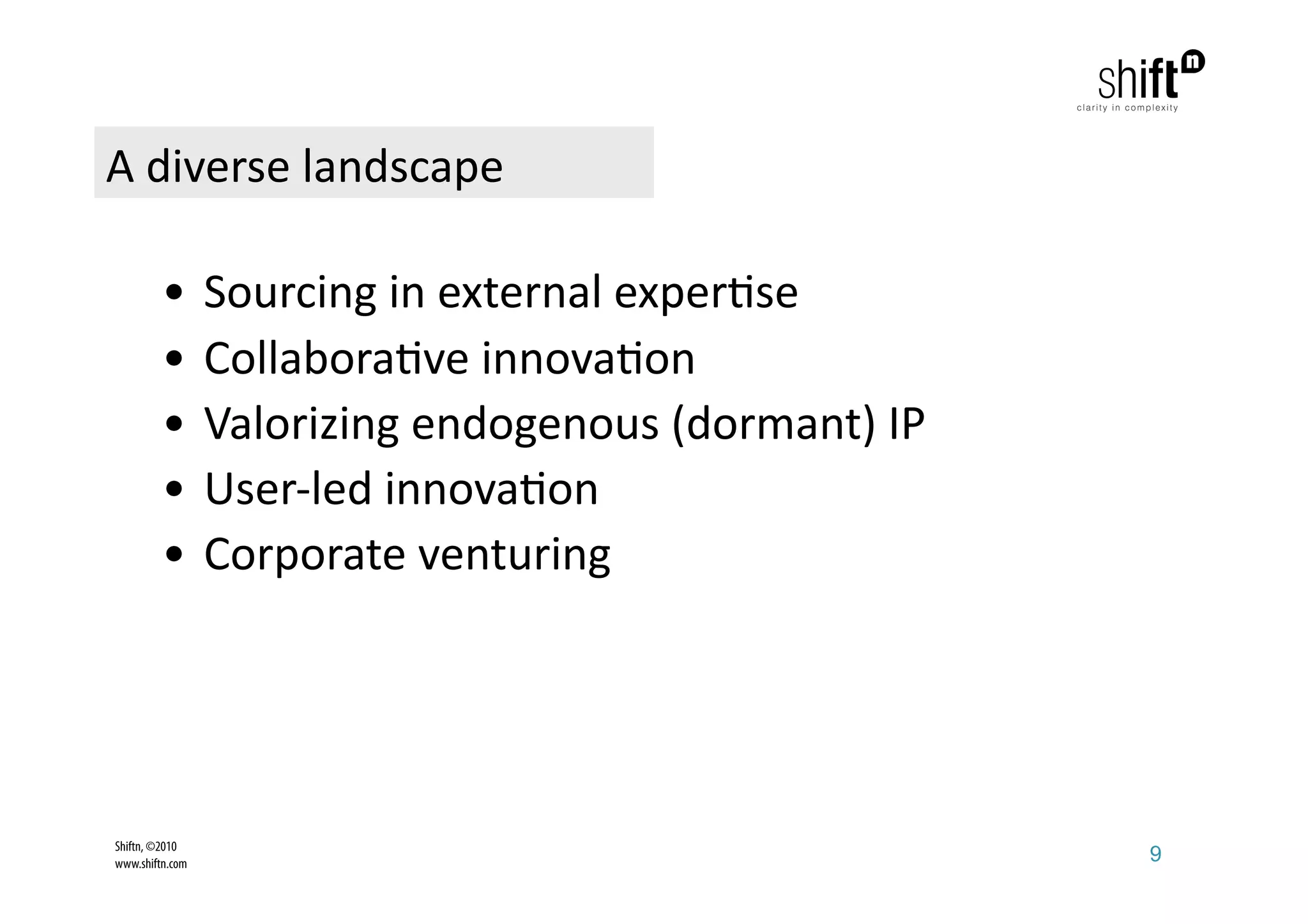 A diverse landscape 

         •  Sourcing in external exper;se   
         •  Collabora;ve innova;on   
         •  Valorizing endogenous (dormant) IP 
         •  User‐led innova;on              
         •  Corporate venturing             




Shiftn, ©2010
www.shiftn.com                                    9
 
