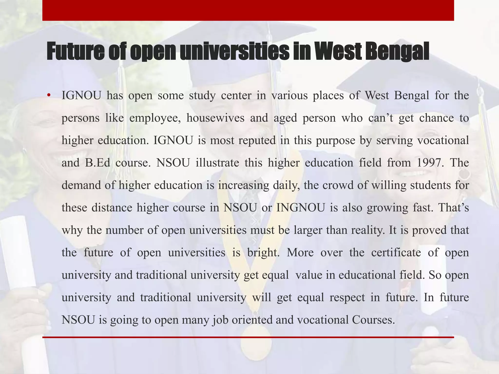 Future of open universities in West Bengal
• IGNOU has open some study center in various places of West Bengal for the
persons like employee, housewives and aged person who can’t get chance to
higher education. IGNOU is most reputed in this purpose by serving vocational
and B.Ed course. NSOU illustrate this higher education field from 1997. The
demand of higher education is increasing daily, the crowd of willing students for
these distance higher course in NSOU or INGNOU is also growing fast. That’s
why the number of open universities must be larger than reality. It is proved that
the future of open universities is bright. More over the certificate of open
university and traditional university get equal value in educational field. So open
university and traditional university will get equal respect in future. In future
NSOU is going to open many job oriented and vocational Courses.
 