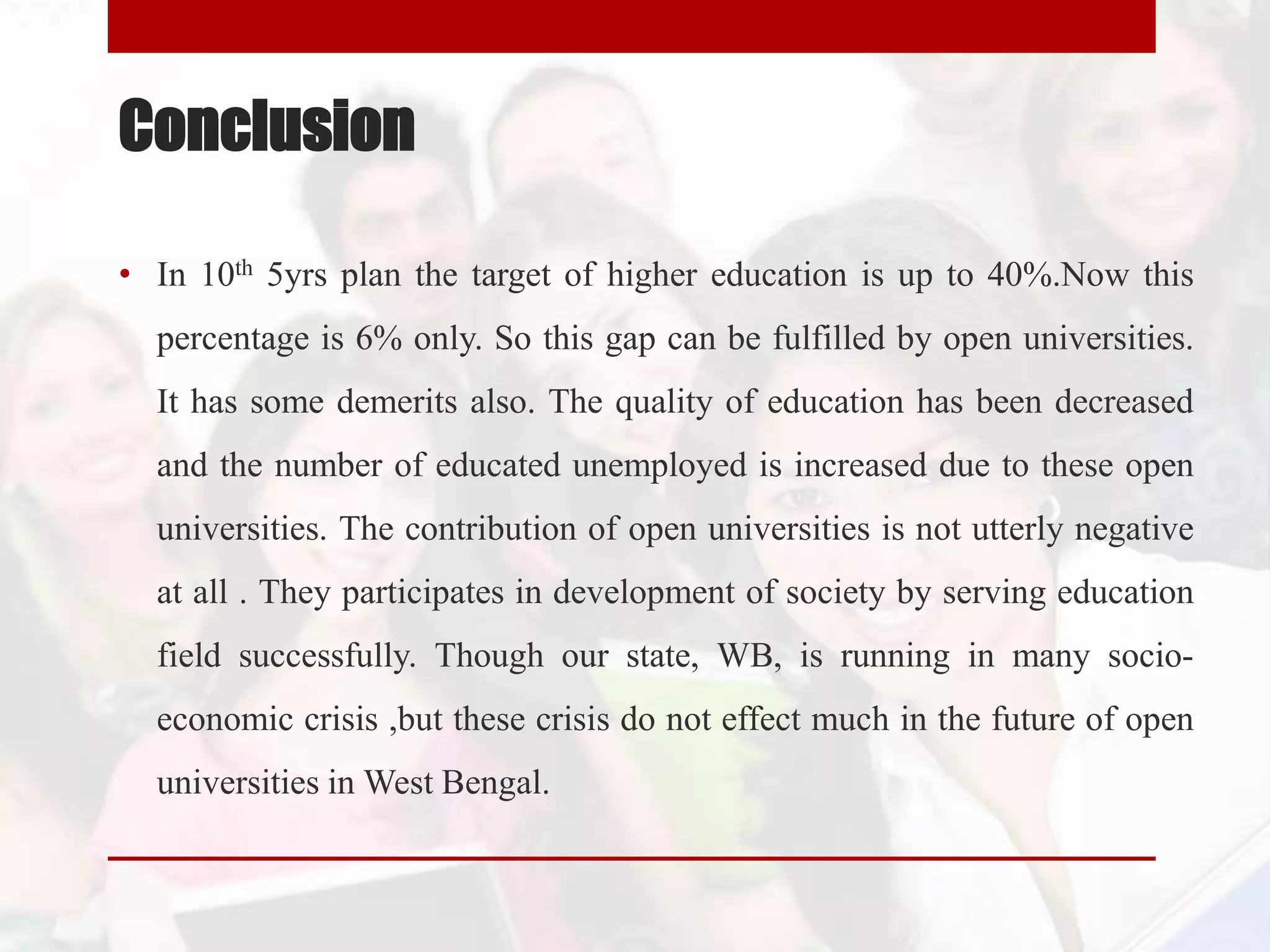 Conclusion
• In 10th 5yrs plan the target of higher education is up to 40%.Now this
percentage is 6% only. So this gap can be fulfilled by open universities.
It has some demerits also. The quality of education has been decreased
and the number of educated unemployed is increased due to these open
universities. The contribution of open universities is not utterly negative
at all . They participates in development of society by serving education
field successfully. Though our state, WB, is running in many socio-
economic crisis ,but these crisis do not effect much in the future of open
universities in West Bengal.
 