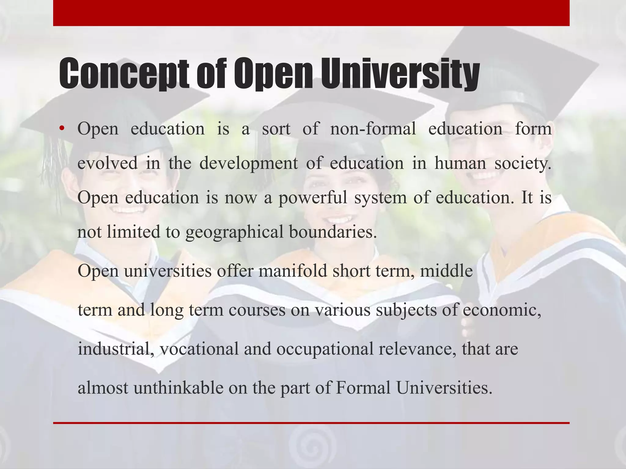 Concept of Open University
• Open education is a sort of non-formal education form
evolved in the development of education in human society.
Open education is now a powerful system of education. It is
not limited to geographical boundaries.
Open universities offer manifold short term, middle
term and long term courses on various subjects of economic,
industrial, vocational and occupational relevance, that are
almost unthinkable on the part of Formal Universities.
 