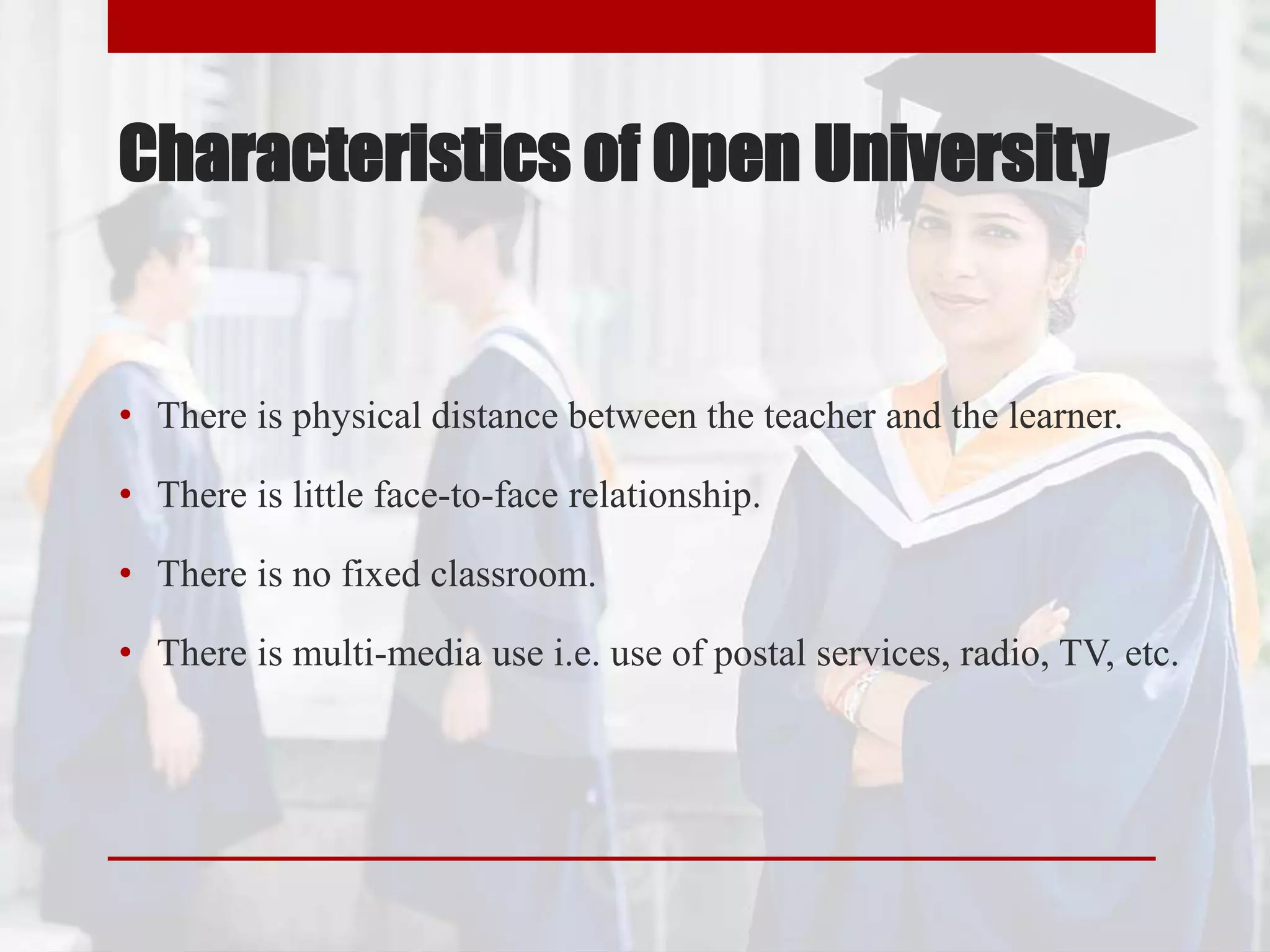 Characteristics of Open University
• There is physical distance between the teacher and the learner.
• There is little face-to-face relationship.
• There is no fixed classroom.
• There is multi-media use i.e. use of postal services, radio, TV, etc.
 