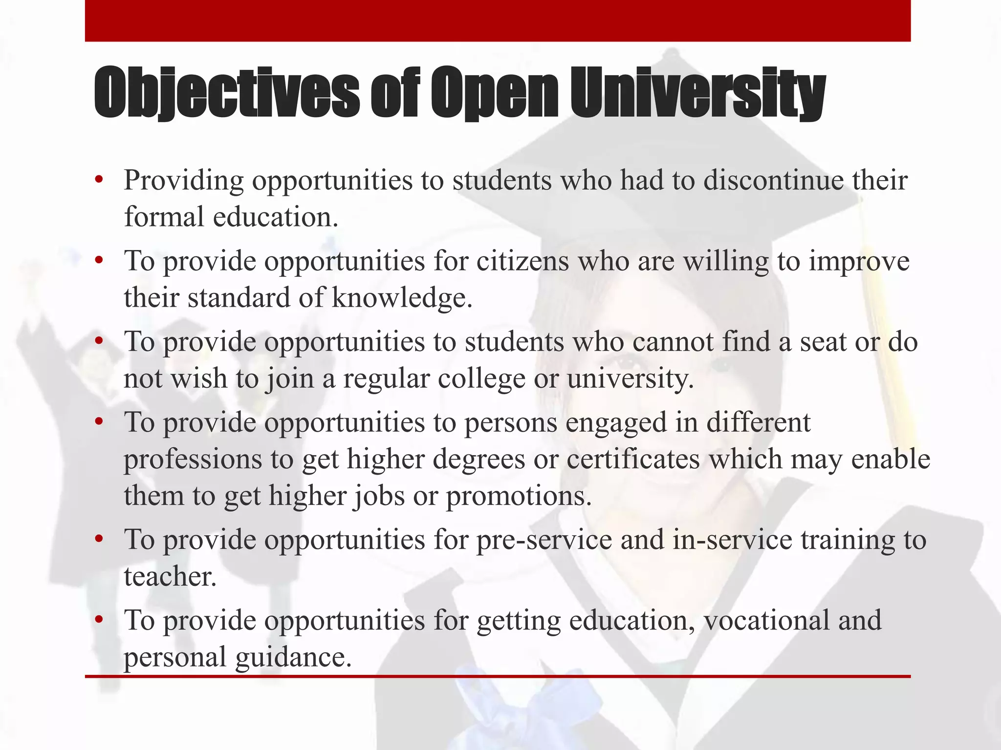 Objectives of Open University
• Providing opportunities to students who had to discontinue their
formal education.
• To provide opportunities for citizens who are willing to improve
their standard of knowledge.
• To provide opportunities to students who cannot find a seat or do
not wish to join a regular college or university.
• To provide opportunities to persons engaged in different
professions to get higher degrees or certificates which may enable
them to get higher jobs or promotions.
• To provide opportunities for pre-service and in-service training to
teacher.
• To provide opportunities for getting education, vocational and
personal guidance.
 