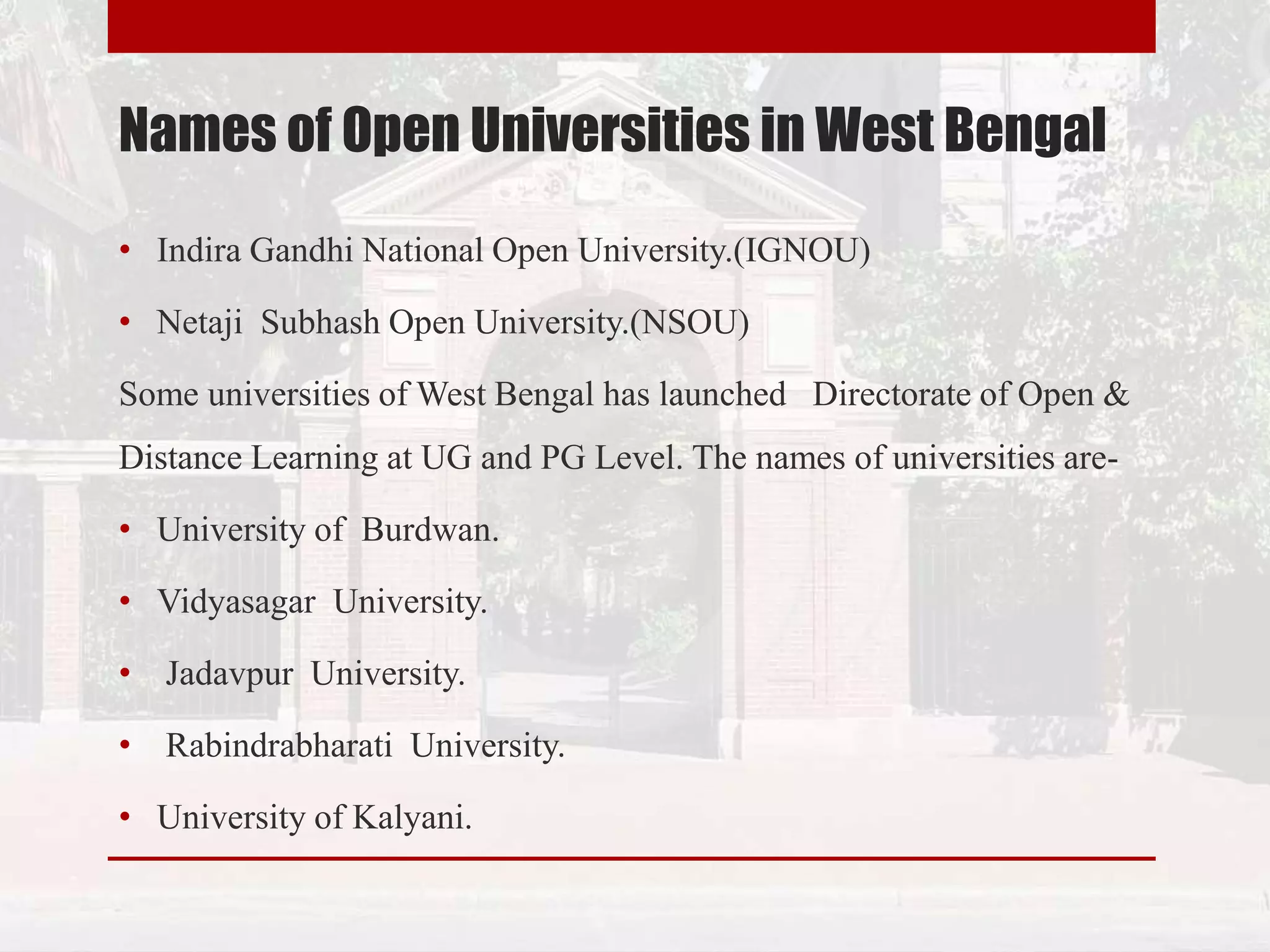 Names of Open Universities in West Bengal
• Indira Gandhi National Open University.(IGNOU)
• Netaji Subhash Open University.(NSOU)
Some universities of West Bengal has launched Directorate of Open &
Distance Learning at UG and PG Level. The names of universities are-
• University of Burdwan.
• Vidyasagar University.
• Jadavpur University.
• Rabindrabharati University.
• University of Kalyani.
 