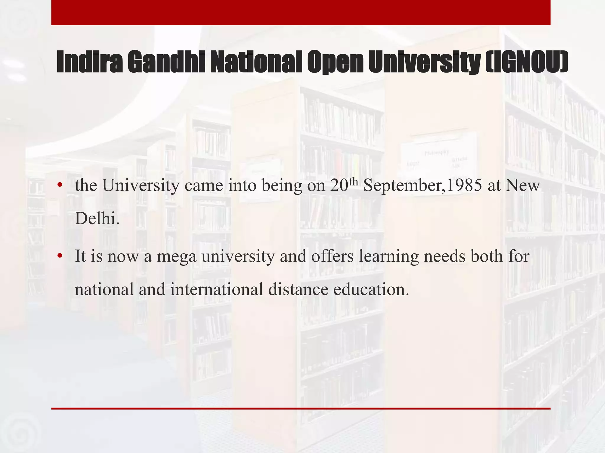 Indira Gandhi National Open University (IGNOU)
• the University came into being on 20th September,1985 at New
Delhi.
• It is now a mega university and offers learning needs both for
national and international distance education.
 