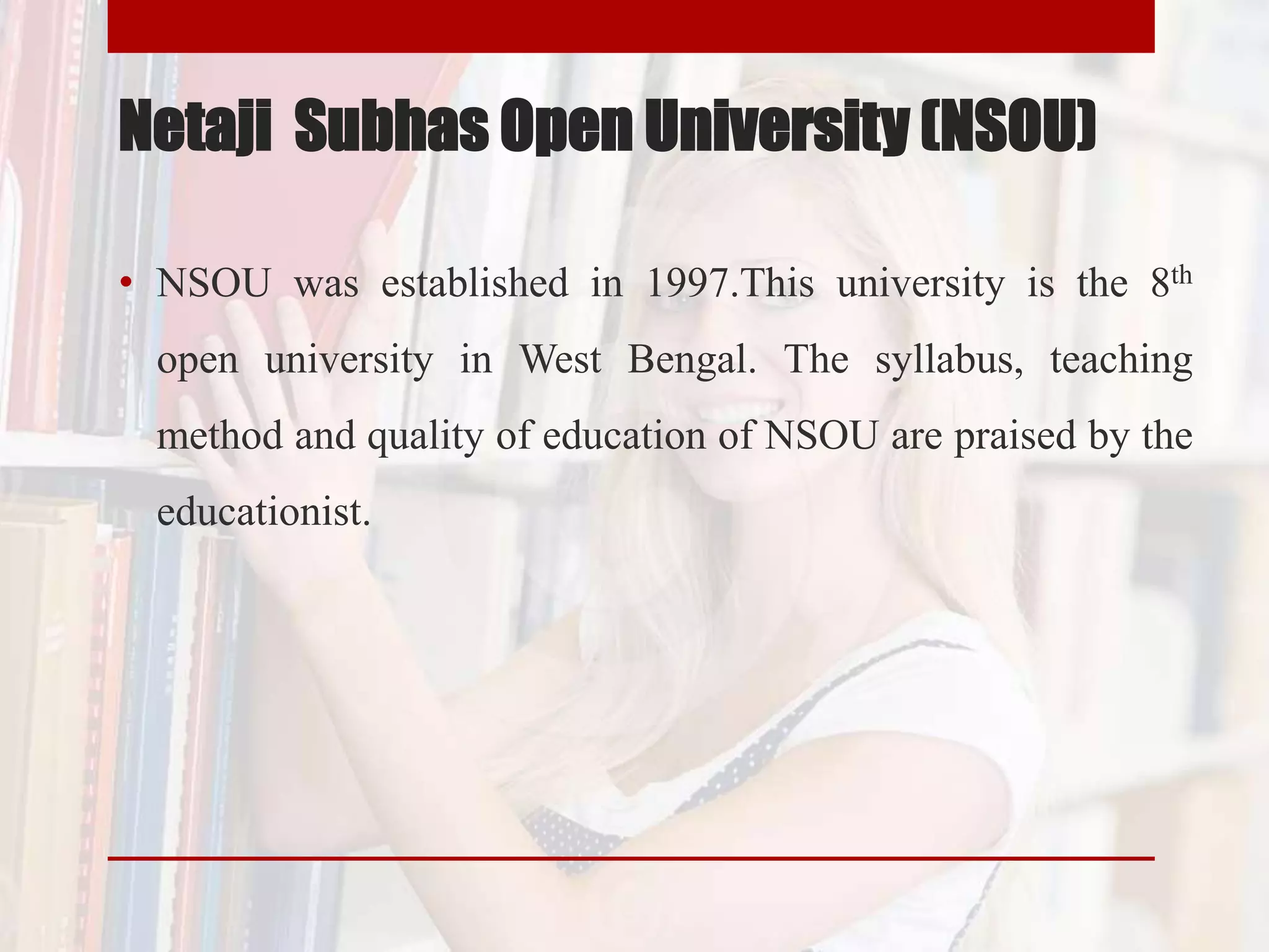 Netaji Subhas Open University (NSOU)
• NSOU was established in 1997.This university is the 8th
open university in West Bengal. The syllabus, teaching
method and quality of education of NSOU are praised by the
educationist.
 