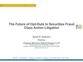 The Future of Opt-Outs In Securities Fraud Class Action Litigation Reed R. Kathrein Partner Hagens Berman Sobol Shapiro LLP 715 Hearst Avenue, Suite 202  , Berkeley, CA 94710  , Telephone: (510) 725-3030   Facsimile: (510) 725-3001   Cell: (415) 683-8566   Email:  [email_address] 