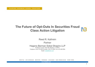 The Future of Opt-Outs In Securities Fraud
         Class Action Litigation

                 Reed R. Kathrein
                     Partner
         Hagens Berman Sobol Shapiro LLP
                   715 Hearst Avenue, Suite 202 ,Berkeley, CA 94710 ,
         Telephone: (510) 725-3030 Facsimile: (510) 725-3001 Cell: (415) 683-8566
                                Email: reed@hbsslaw.com




                                                                                    1
 
