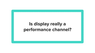 Is display really a
performance channel?
 