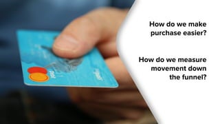 How do we make
purchase easier?
How do we measure
movement down
the funnel?
 