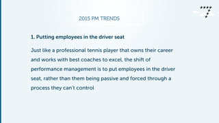 2015 PM TRENDS
1. Putting employees in the driver seat
Just like a professional tennis player that owns their career
and works with best coaches to excel, the shift of
performance management is to put employees in the driver
seat, rather than them being passive and forced through a
process they can’t control
 