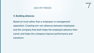2015 PM TRENDS
4. Building alliances
Based on trust rather than a employee vs management
separation. Creating win-win alliances between employees
and the company that both helps the employee advance their
career and helps the company improve performance and
transform.
 