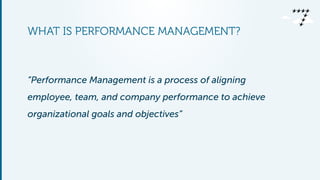 WHAT IS PERFORMANCE MANAGEMENT?
“Performance Management is a process of aligning
employee, team, and company performance to achieve
organizational goals and objectives”
 