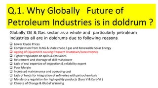Q.1. Why Globally Future of
Petroleum Industries is in doldrum ?
Globally Oil & Gas sector as a whole and particularly petroleum
industries all are in doldrums due to following reasons.
 Lower Crude Prices
 Competition from FLNG & shale crude / gas and Renewable Solar Energy
 Ageing of Equipment causing frequent shutdown/catastrophes
 Tighter regulation on spills & Emissions
 Retirement and shortage of skill manpower
 Lack of real expertize of inspection & reliability expert
 Poor Margin
 Increased maintenance and operating cost
 Lack of funds for integration of refineries with petrochemicals
 Mandatory regulation for high quality products (Euro V & Euro VI )
 Climate of Change & Global Warming
 