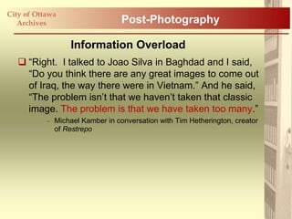 City of Ottawa
   Archives                      Post-Photography

                  Information Overload
    “Right. I talked to Joao Silva in Baghdad and I said,
     “Do you think there are any great images to come out
     of Iraq, the way there were in Vietnam.” And he said,
     “The problem isn‟t that we haven‟t taken that classic
     image. The problem is that we have taken too many.”
           - Michael Kamber in conversation with Tim Hetherington, creator
             of Restrepo
 