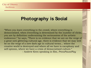 City of Ottawa
   Archives




                 Photography is Social

 “When you leave everything to the crowd, where everything is
 democratized, when everything is determined by the number of clicks,
 you are by definition undermining the seriousness of the artistic
 endeavour,” he says, “There is no evidence that we are on the verge of
 a great new glittering cultural age, there is evidence that we may well
 be on the verge of a new dark age in cultural terms… where the
 creative world is destroyed and where all we have is cacophony and
 self opinion, where we have a crisis of democratised culture.”
                  - Andrew Keen speaking in film, PressPausePlay
 