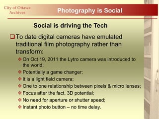 City of Ottawa
   Archives              Photography is Social

                 Social is driving the Tech
   To date digital cameras have emulated
    traditional film photography rather than
    transform:
        On Oct 19, 2011 the Lytro camera was introduced to
         the world;
        Potentially a game changer;
        It is a light field camera;
        One to one relationship between pixels & micro lenses;
        Focus after the fact, 3D potential;
        No need for aperture or shutter speed;
        Instant photo button – no time delay.
 