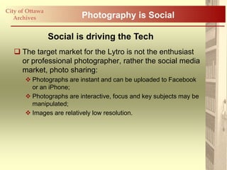 City of Ottawa
   Archives               Photography is Social

                 Social is driving the Tech
    The target market for the Lytro is not the enthusiast
     or professional photographer, rather the social media
     market, photo sharing:
        Photographs are instant and can be uploaded to Facebook
         or an iPhone;
        Photographs are interactive, focus and key subjects may be
         manipulated;
        Images are relatively low resolution.
 