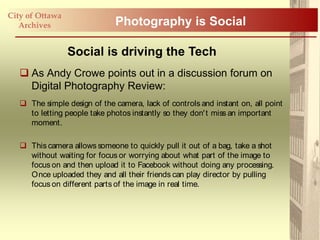 City of Ottawa
   Archives                    Photography is Social

                 Social is driving the Tech
    As Andy Crowe points out in a discussion forum on
     Digital Photography Review:
    The simple design of the camera, lack of controls and instant on, all point
     to letting people take photos instantly so they don' t miss an important
     moment.

    This camera allows someone to quickly pull it out of a bag, take a shot
     without waiting for focus or worrying about what part of the image to
     focus on and then upload it to Facebook without doing any processing.
     Once uploaded they and all their friends can play director by pulling
     focus on different parts of the image in real time.
 