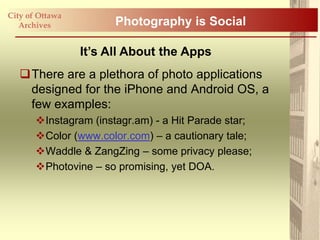 City of Ottawa
   Archives            Photography is Social

                 It’s All About the Apps
   There are a plethora of photo applications
    designed for the iPhone and Android OS, a
    few examples:
       Instagram (instagr.am) - a Hit Parade star;
       Color (www.color.com) – a cautionary tale;
       Waddle & ZangZing – some privacy please;
       Photovine – so promising, yet DOA.
 