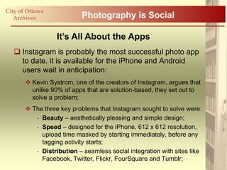 City of Ottawa
   Archives                Photography is Social

                  It’s All About the Apps
    Instagram is probably the most successful photo app
     to date, it is available for the iPhone and Android
     users wait in anticipation:
        Kevin Systrom, one of the creators of Instagram, argues that
         unlike 90% of apps that are solution-based, they set out to
         solve a problem;
        The three key problems that Instagram sought to solve were:
          - Beauty – aesthetically pleasing and simple design;
          - Speed – designed for the iPhone, 612 x 612 resolution,
            upload time masked by starting immediately, before any
            tagging activity starts;
          - Distribution – seamless social integration with sites like
            Facebook, Twitter, Flickr, FourSquare and Tumblr;
 