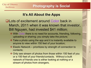 City of Ottawa
   Archives                Photography is Social

                  It’s All About the Apps
   Lots of excitement around Color back in
    March, 2011 when it was known that investor,
    Bill Nguyen, had invested $41 million;
        With Color there is no need for accounts, friending, following,
         uploading or sharing; you simply take the picture;
        Take a photo using the app and it is instantly available to
         anyone to view within 150 feet of your location;
        Elastic Network – prioritizes by strength of connection to
         contacts;
        Only see stream of photos from those within 150 feet of you
         or a 150 feet of your friends/contacts. Without a built
         network of friends one is either looking at nothing or a
         stream of photos from strangers.
 