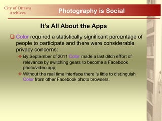 City of Ottawa
   Archives                 Photography is Social

                   It’s All About the Apps
    Color required a statistically significant percentage of
     people to participate and there were considerable
     privacy concerns:
        By September of 2011 Color made a last ditch effort of
         relevance by switching gears to become a Facebook
         photo/video app;
        Without the real time interface there is little to distinguish
         Color from other Facebook photo browsers.
 