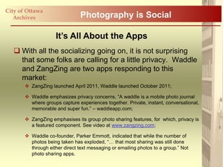 City of Ottawa
   Archives                     Photography is Social

                     It’s All About the Apps
    With all the socializing going on, it is not surprising
     that some folks are calling for a little privacy. Waddle
     and ZangZing are two apps responding to this
     market:
        ZangZing launched April 2011, Waddle launched October 2011;

        Waddle emphasizes privacy concerns, “A waddle is a mobile photo journal
         where groups capture experiences together. Private, instant, conversational,
         memorable and super fun.” – waddleapp.com;

        ZangZing emphasises its group photo sharing features, for which, privacy is
         a featured component. See video at www.zangzing.com;

        Waddle co-founder, Parker Emmott, indicated that while the number of
         photos being taken has exploded, “… that most sharing was still done
         through either direct text messaging or emailing photos to a group.” Not
         photo sharing apps.
 
