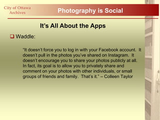 City of Ottawa
   Archives                Photography is Social

                  It’s All About the Apps
    Waddle:

         “It doesn‟t force you to log in with your Facebook account. It
         doesn‟t pull in the photos you‟ve shared on Instagram. It
         doesn‟t encourage you to share your photos publicly at all.
         In fact, its goal is to allow you to privately share and
         comment on your photos with other individuals, or small
         groups of friends and family. That‟s it.” – Colleen Taylor
 