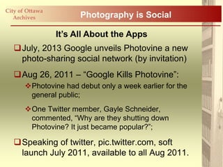 City of Ottawa
   Archives            Photography is Social

                 It’s All About the Apps
   July, 2013 Google unveils Photovine a new
    photo-sharing social network (by invitation)
   Aug 26, 2011 – “Google Kills Photovine”:
       Photovine had debut only a week earlier for the
        general public;
       One Twitter member, Gayle Schneider,
        commented, “Why are they shutting down
        Photovine? It just became popular?”;

   Speaking of twitter, pic.twitter.com, soft
    launch July 2011, available to all Aug 2011.
 