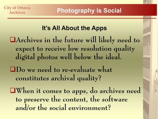 City of Ottawa
   Archives           Photography is Social

                 It’s All About the Apps
   Archives in the future will likely need to
    expect to receive low resolution quality
    digital photos well below the ideal.
   Do we need to re-evaluate what
    constitutes archival quality?
   When it comes to apps, do archives need
    to preserve the content, the software
    and/or the social environment?
 