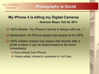 City of Ottawa
   Archives               Photography is Social

     My iPhone 4 is killing my Digital Cameras
                           - Guerson Meyer, Feb 20, 2011

    100% Mobile: “my iPhone 4 phone is always with me…”;
    Geolocation: An iPhone always has access to it‟s GPS;
    100% Instant: Instant now means that directly after a
     photo is taken it can be disseminated to the world
     immediately:
        Done directly from iPhone;
        Videos edited, shared or uploaded to YouTube;
 