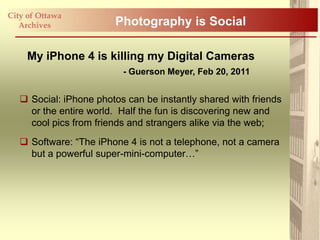 City of Ottawa
   Archives             Photography is Social

     My iPhone 4 is killing my Digital Cameras
                          - Guerson Meyer, Feb 20, 2011


    Social: iPhone photos can be instantly shared with friends
     or the entire world. Half the fun is discovering new and
     cool pics from friends and strangers alike via the web;
    Software: “The iPhone 4 is not a telephone, not a camera
     but a powerful super-mini-computer…”
 