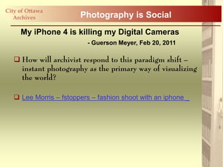 City of Ottawa
   Archives             Photography is Social
     My iPhone 4 is killing my Digital Cameras
                          - Guerson Meyer, Feb 20, 2011

    How will archivist respond to this paradigm shift –
     instant photography as the primary way of visualizing
     the world?

    Lee Morris – fstoppers – fashion shoot with an iphone _
 