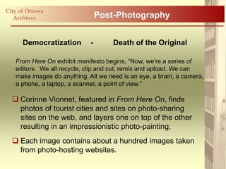 City of Ottawa
   Archives                      Post-Photography


      Democratization        -       Death of the Original

   From Here On exhibit manifesto begins, “Now, we‟re a series of
   editors. We all recycle, clip and cut, remix and upload. We can
   make images do anything. All we need is an eye, a brain, a camera,
   a phone, a laptop, a scanner, a point of view.”

   Corinne Vionnet, featured in From Here On, finds
    photos of tourist cities and sites on photo-sharing
    sites on the web, and layers one on top of the other
    resulting in an impressionistic photo-painting;
   Each image contains about a hundred images taken
    from photo-hosting websites.
 