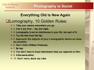 City of Ottawa
   Archives                   Photography is Social

                 Everything Old is New Again
   Lomography, 10 Golden Rules:
          1. Take your camera everywhere you go;
          2. Us it any time – day and night;
                e
          3. Lomography is not an interference in your life, but part of it;
          4. Try the shot from the hip;
          5. Approach the objects of your Lomographic desire as close
           as possible;
          6. Don't think (William Firebrace);
          7. Be fast;
          8. You don't have to know beforehand what you captured on film;
          9. Afterwards either;
          10. Don't worry about any rules .
 