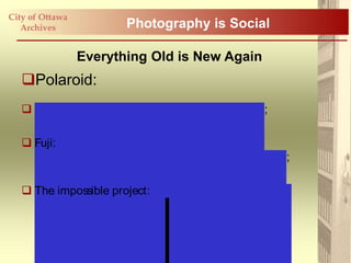 City of Ottawa
   Archives              Photography is Social

                 Everything Old is New Again
   Polaroid:
    http:/ / www.wiissa.com/ #1881553/ mongolia;

    Fuji:
     http:/ / www.fujifilm.ca/ products/ instax/ index.html;

    The impossible project: http:/ / www.the-impossible-
     project.com/ about/ #team.
 