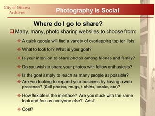 City of Ottawa
   Archives                 Photography is Social

                 Where do I go to share?
    Many, many, photo sharing websites to choose from:
        A quick google will find a variety of overlapping top ten lists;

        What to look for? What is your goal?

        Is your intention to share photos among friends and family?

        Do you wish to share your photos with fellow enthusiasts?

        Is the goal simply to reach as many people as possible?
        Are you looking to expand your business by having a web
         presence? (Sell photos, mugs, t-shirts, books, etc)?

        How flexible is the interface? Are you stuck with the same
         look and feel as everyone else? Ads?

        Cost?
 