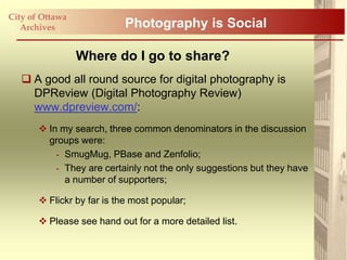 City of Ottawa
   Archives                 Photography is Social

                 Where do I go to share?
    A good all round source for digital photography is
     DPReview (Digital Photography Review)
     www.dpreview.com/:
        In my search, three common denominators in the discussion
         groups were:
           - SmugMug, PBase and Zenfolio;
           - They are certainly not the only suggestions but they have
             a number of supporters;

        Flickr by far is the most popular;

        Please see hand out for a more detailed list.
 