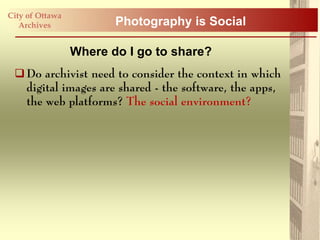 City of Ottawa
   Archives             Photography is Social

                 Where do I go to share?
  Do archivist need to consider the context in which
   digital images are shared - the software, the apps,
   the web platforms? The social environment?
 
