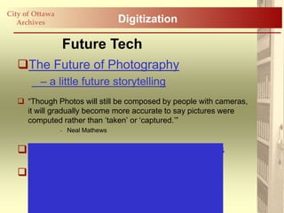 City of Ottawa
   Archives                       Digitization

                 Future Tech
   The Future of Photography
         – a little future storytelling
    “Though Photos will still be composed by people with cameras,
     it will gradually become more accurate to say pictures were
     computed rather than „taken‟ or „captured.‟”
                 - Neal Mathews


   Wireless V iewfinder Interchangeable Lens

   Consumer Electronics Show 2011
 