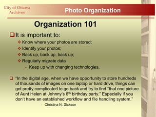 City of Ottawa
   Archives                       Photo Organization

                 Organization 101
   It is important to:
        Know where your photos are stored;
        Identify your photos;
        Back up, back up, back up;
        Regularly migrate data
           - Keep up with changing technologies.

    “In the digital age, when we have opportunity to store hundreds
     of thousands of images on one laptop or hard drive, things can
     get pretty complicated to go back and try to find “that one picture
     of Aunt Helen at Johnny‟s 6th birthday party.” Especially if you
     don‟t have an established workflow and file handling system.”
                   - Christina N. Dickson
 