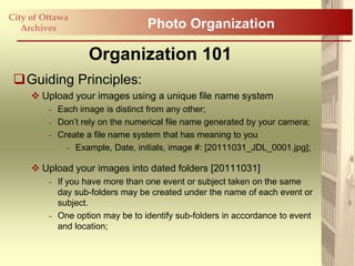 City of Ottawa
   Archives                      Photo Organization

                   Organization 101
 Guiding Principles:
      Upload your images using a unique file name system
         - Each image is distinct from any other;
         - Don‟t rely on the numerical file name generated by your camera;
         - Create a file name system that has meaning to you
             - Example, Date, initials, image #: [20111031_JDL_0001.jpg];

      Upload your images into dated folders [20111031]
         - If you have more than one event or subject taken on the same
           day sub-folders may be created under the name of each event or
           subject.
         - One option may be to identify sub-folders in accordance to event
           and location;
 