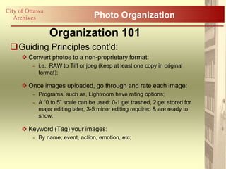 City of Ottawa
   Archives                        Photo Organization

                 Organization 101
 Guiding Principles cont‟d:
      Convert photos to a non-proprietary format:
          - i.e., RAW to Tiff or jpeg (keep at least one copy in original
            format);

      Once images uploaded, go through and rate each image:
          - Programs, such as, Lightroom have rating options;
          - A “0 to 5” scale can be used: 0-1 get trashed, 2 get stored for
            major editing later, 3-5 minor editing required & are ready to
            show;

      Keyword (Tag) your images:
          - By name, event, action, emotion, etc;
 