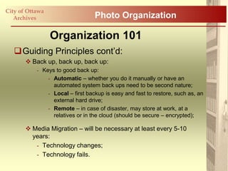 City of Ottawa
   Archives                       Photo Organization

                 Organization 101
   Guiding Principles cont‟d:
        Back up, back up, back up:
           - Keys to good back up:
               - Automatic – whether you do it manually or have an
                 automated system back ups need to be second nature;
               - Local – first backup is easy and fast to restore, such as, an
                 external hard drive;
               - Remote – in case of disaster, may store at work, at a
                 relatives or in the cloud (should be secure – encrypted);

        Media Migration – will be necessary at least every 5-10
         years:
          - Technology changes;
          - Technology fails.
 